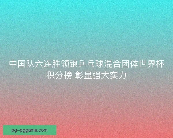 中国队六连胜领跑乒乓球混合团体世界杯积分榜 彰显强大实力