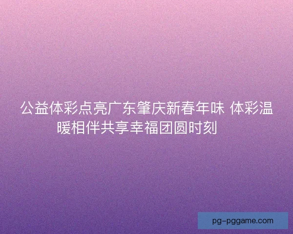 公益体彩点亮广东肇庆新春年味 体彩温暖相伴共享幸福团圆时刻 🎉 公益体彩点亮广东肇庆新春年味 体彩温暖相伴共享幸福团圆时刻 🎉