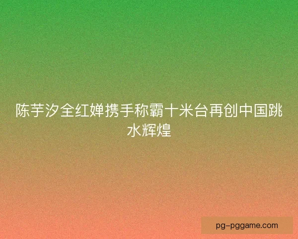陈芋汐全红婵携手称霸十米台再创中国跳水辉煌