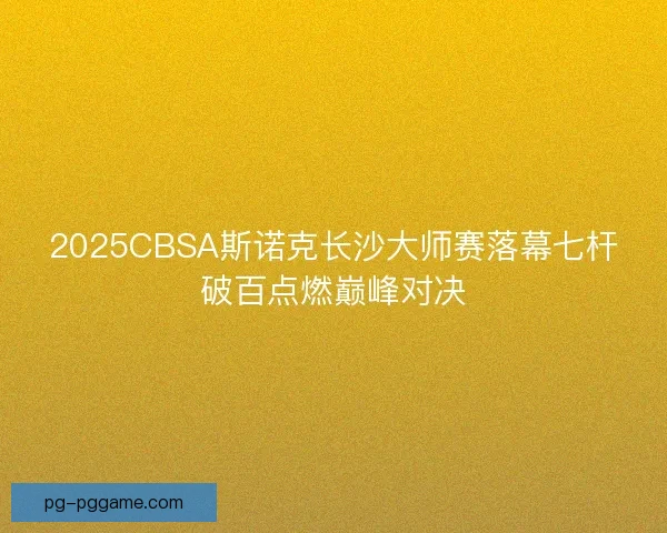 2025CBSA斯诺克长沙大师赛落幕七杆破百点燃巅峰对决 2025CBSA斯诺克长沙大师赛落幕七杆破百点燃巅峰对决