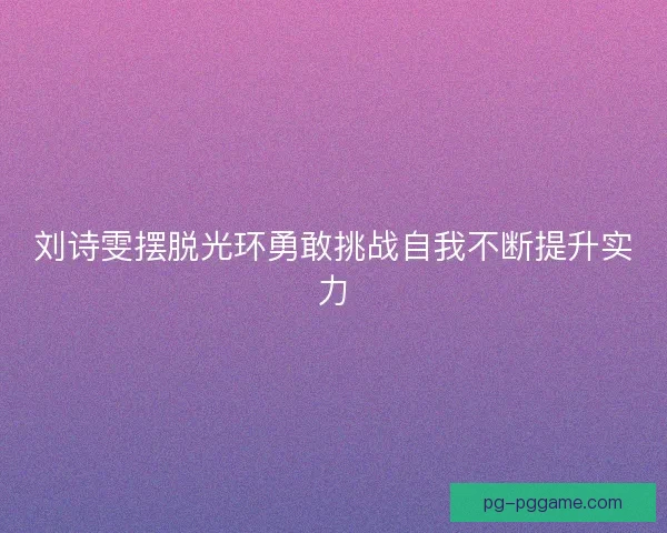 刘诗雯摆脱光环勇敢挑战自我不断提升实力