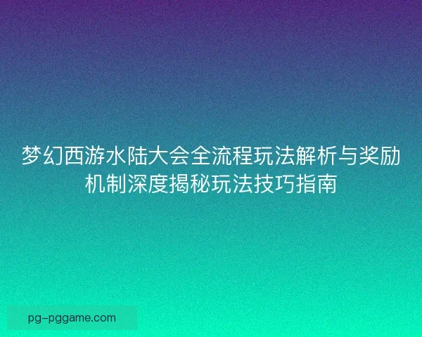 梦幻西游水陆大会全流程玩法解析与奖励机制深度揭秘玩法技巧指南