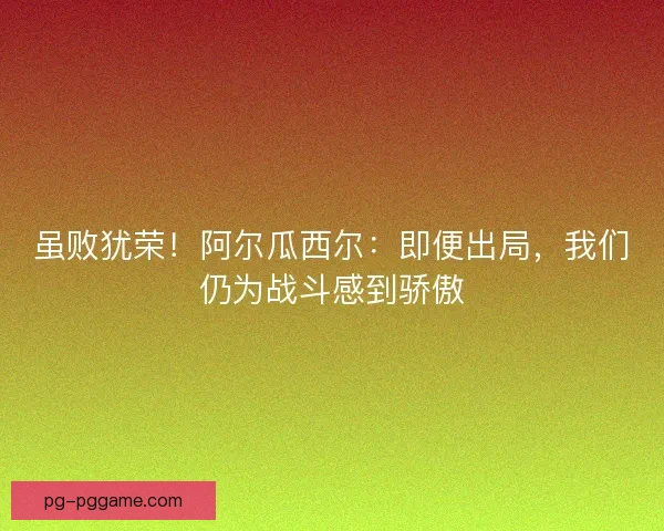 虽败犹荣！阿尔瓜西尔：即便出局，我们仍为战斗感到骄傲