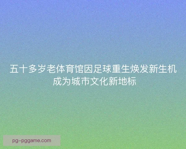 五十多岁老体育馆因足球重生焕发新生机 成为城市文化新地标