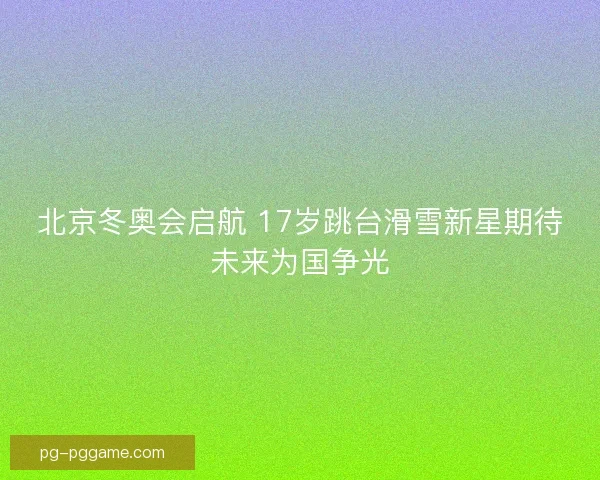 北京冬奥会启航 17岁跳台滑雪新星期待未来为国争光