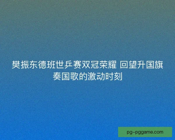 樊振东德班世乒赛双冠荣耀 回望升国旗奏国歌的激动时刻