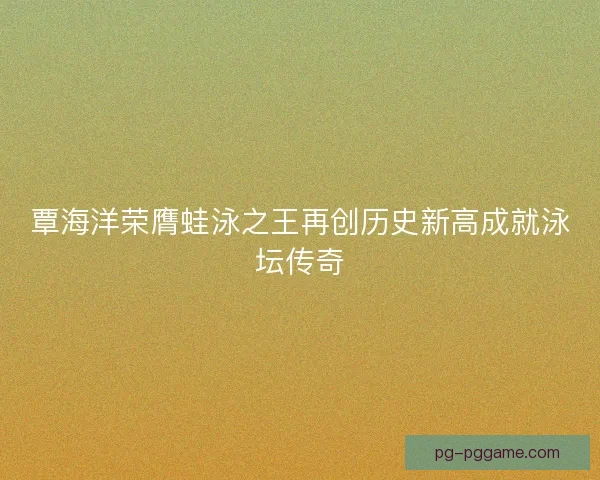 覃海洋荣膺蛙泳之王再创历史新高成就泳坛传奇