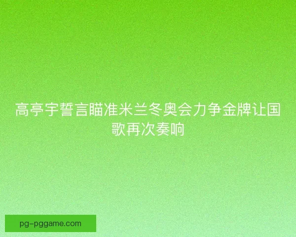 高亭宇誓言瞄准米兰冬奥会力争金牌让国歌再次奏响