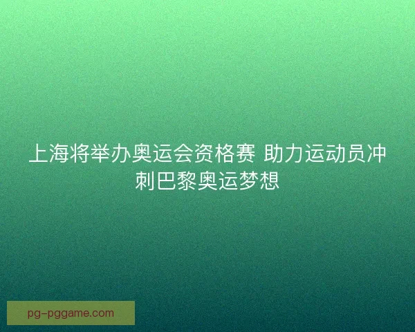 上海将举办奥运会资格赛 助力运动员冲刺巴黎奥运梦想