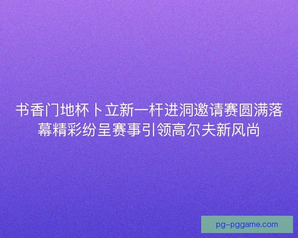 书香门地杯卜立新一杆进洞邀请赛圆满落幕精彩纷呈赛事引领高尔夫新风尚