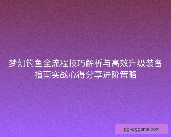 梦幻钓鱼全流程技巧解析与高效升级装备指南实战心得分享进阶策略
