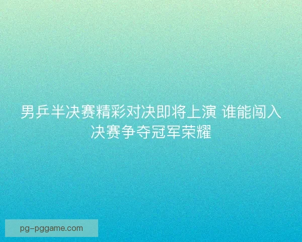 男乒半决赛精彩对决即将上演 谁能闯入决赛争夺冠军荣耀