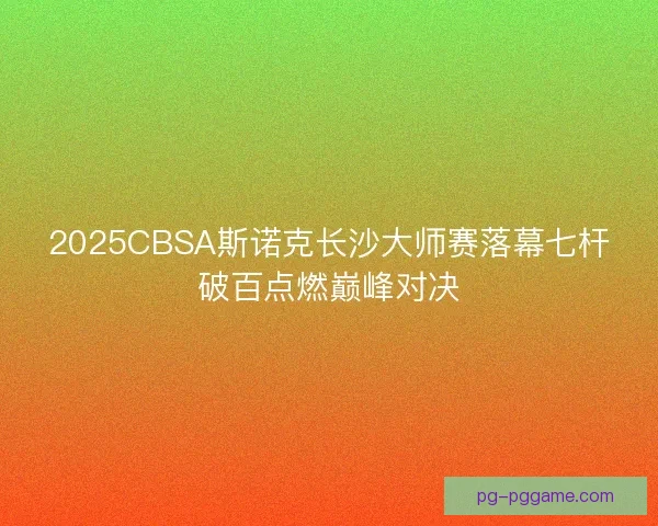 2025CBSA斯诺克长沙大师赛落幕七杆破百点燃巅峰对决 2025CBSA斯诺克长沙大师赛落幕七杆破百点燃巅峰对决
