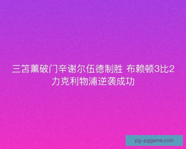 三笘薰破门辛谢尔伍德制胜 布赖顿3比2力克利物浦逆袭成功 三笘薰破门辛谢尔伍德制胜 布赖顿3比2力克利物浦逆袭成功
