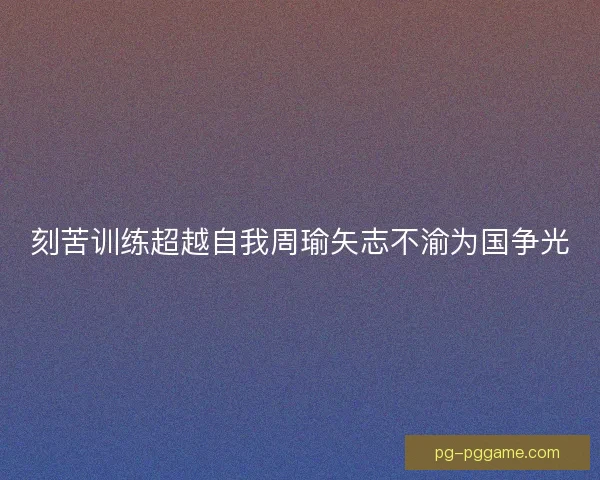 刻苦训练超越自我周瑜矢志不渝为国争光 刻苦训练超越自我周瑜矢志不渝为国争光