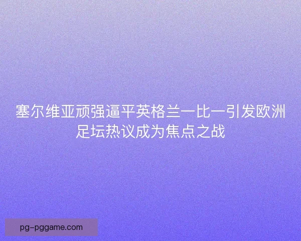 塞尔维亚顽强逼平英格兰一比一引发欧洲足坛热议成为焦点之战