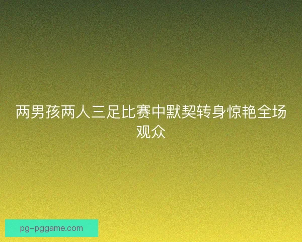 两男孩两人三足比赛中默契转身惊艳全场观众 两男孩两人三足比赛中默契转身惊艳全场观众